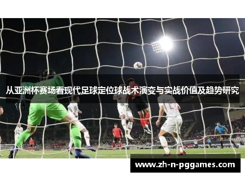 从亚洲杯赛场看现代足球定位球战术演变与实战价值及趋势研究 从亚洲杯赛场看现代足球定位球战术演变与实战价值及趋势研究