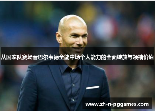 从国家队赛场看巴尔韦德全能中场个人能力的全面绽放与领袖价值