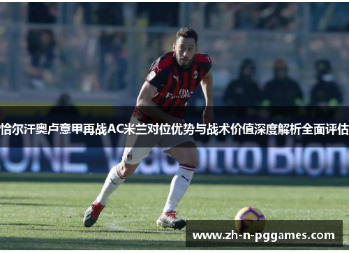 恰尔汗奥卢意甲再战AC米兰对位优势与战术价值深度解析全面评估