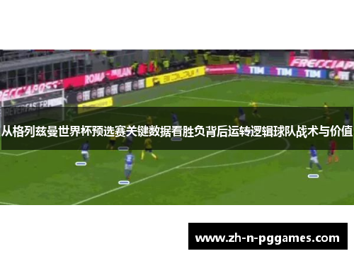 从格列兹曼世界杯预选赛关键数据看胜负背后运转逻辑球队战术与价值