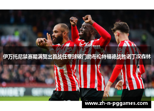 伊万托尼禁赛期满复出首战任意球破门助布伦特福德战胜诺丁汉森林