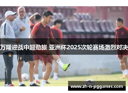 万隆迎战中超劲旅 亚洲杯2025次轮赛场激烈对决 万隆迎战中超劲旅 亚洲杯2025次轮赛场激烈对决