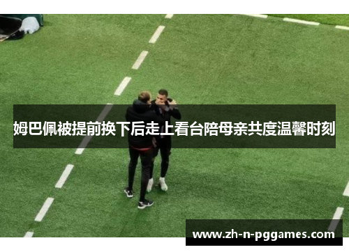 姆巴佩被提前换下后走上看台陪母亲共度温馨时刻 姆巴佩被提前换下后走上看台陪母亲共度温馨时刻