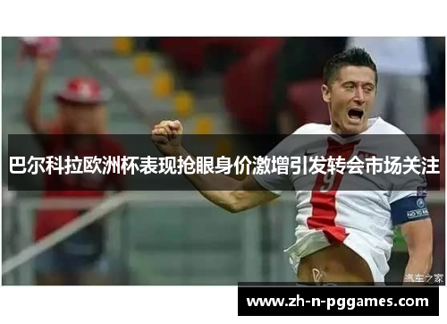 巴尔科拉欧洲杯表现抢眼身价激增引发转会市场关注 巴尔科拉欧洲杯表现抢眼身价激增引发转会市场关注