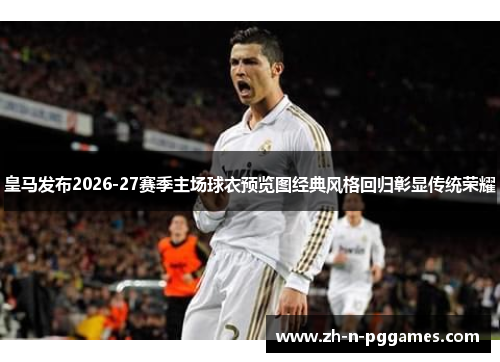 皇马发布2026-27赛季主场球衣预览图经典风格回归彰显传统荣耀