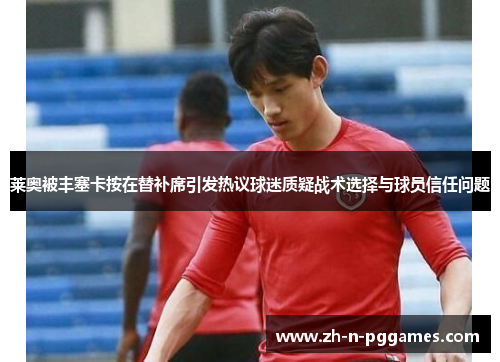 莱奥被丰塞卡按在替补席引发热议球迷质疑战术选择与球员信任问题 莱奥被丰塞卡按在替补席引发热议球迷质疑战术选择与球员信任问题